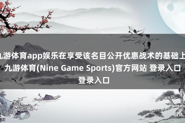 九游体育app娱乐在享受该名目公开优惠战术的基础上-九游体育(Nine Game Sports)官方网站 登录入口
