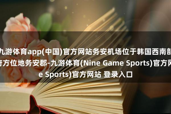 九游体育app(中国)官方网站务安机场位于韩国西南部全罗南谈首府方位地务安郡-九游体育(Nine Game Sports)官方网站 登录入口