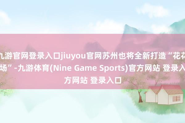 九游官网登录入口jiuyou官网苏州也将全新打造“花花商场”-九游体育(Nine Game Sports)官方网站 登录入口