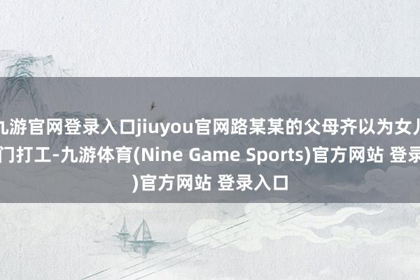 九游官网登录入口jiuyou官网路某某的父母齐以为女儿是出门打工-九游体育(Nine Game Sports)官方网站 登录入口