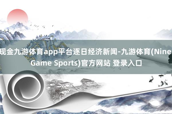 现金九游体育app平台逐日经济新闻-九游体育(Nine Game Sports)官方网站 登录入口