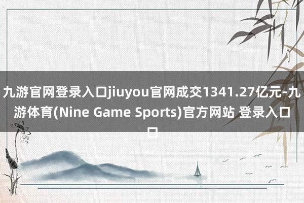 九游官网登录入口jiuyou官网成交1341.27亿元-九游体育(Nine Game Sports)官方网站 登录入口