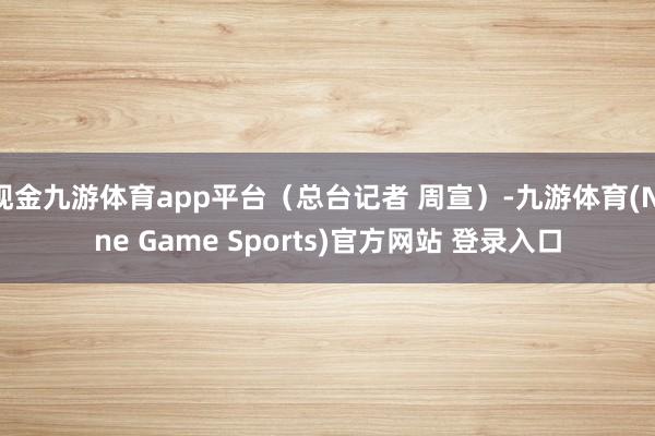 现金九游体育app平台（总台记者 周宣）-九游体育(Nine Game Sports)官方网站 登录入口