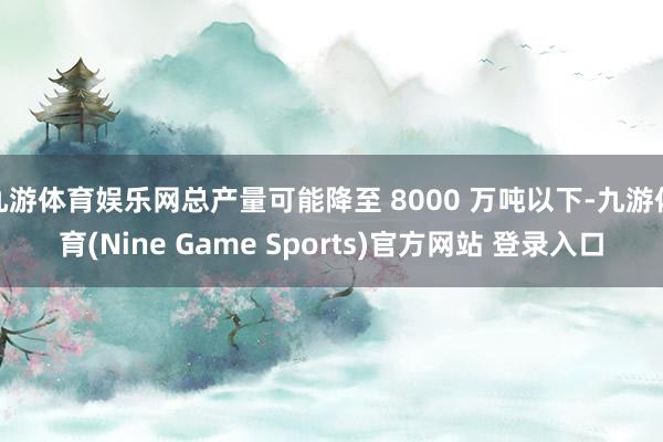 九游体育娱乐网总产量可能降至 8000 万吨以下-九游体育(Nine Game Sports)官方网站 登录入口