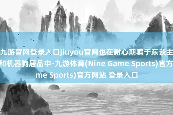 九游官网登录入口jiuyou官网也在耐心期骗于东谈主形机器东谈主和机器狗居品中-九游体育(Nine Game Sports)官方网站 登录入口
