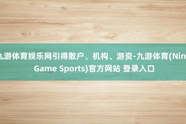 九游体育娱乐网引得散户、机构、游资-九游体育(Nine Game Sports)官方网站 登录入口