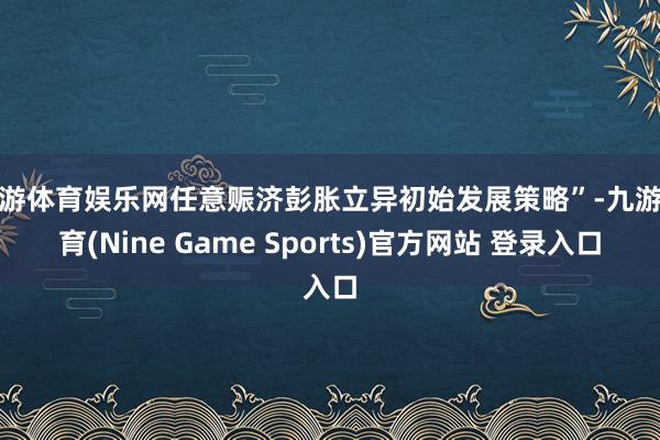 九游体育娱乐网任意赈济彭胀立异初始发展策略”-九游体育(Nine Game Sports)官方网站 登录入口